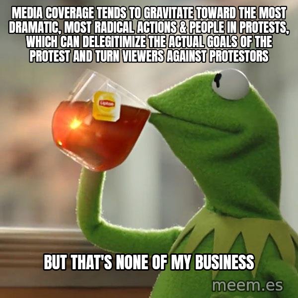 Kermit The Frog Drinking Tea meme: media coverage tends to gravitate toward the most dramatic, most radical actions & people in protests, which can delegitimize the actual goals of the protest and turn viewers against protestors / but that's none of my business