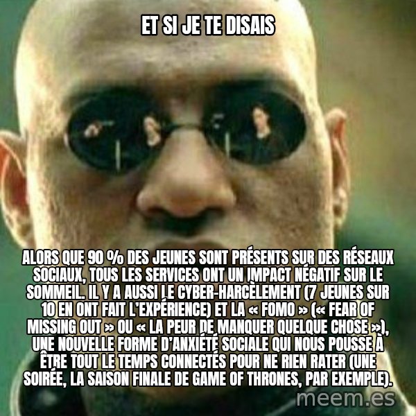 What If I Told You meme: et si je te disais / Alors que 90 % des jeunes sont présents sur des réseaux sociaux, tous les services ont un impact négatif sur le sommeil. Il y a aussi le cyber-harcèlement (7 jeunes sur 10 en ont fait l’expérience) et la « FoMo » (« fear of missing out » ou « la peur de manquer quelque chose »), une nouvelle forme d’anxiété sociale qui nous pousse à être tout le temps connectés pour ne rien rater (une soirée, la saison finale de Game of Thrones, par exemple).