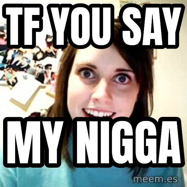 Overly Attached Girlfriend meme: Tf you say / MY NIGGA