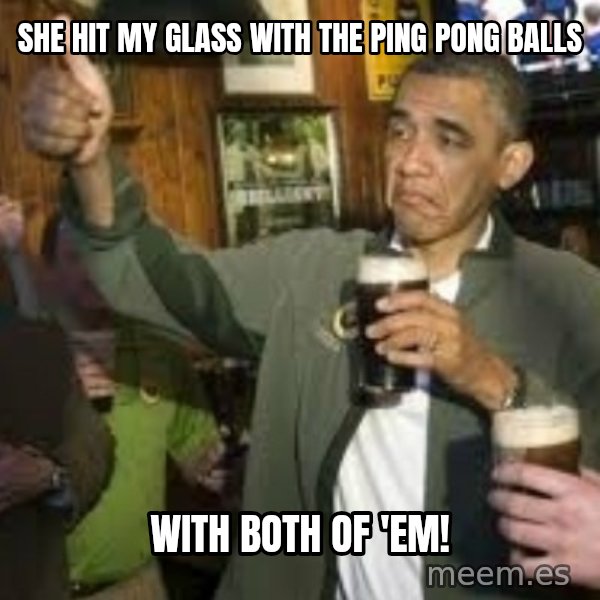 obama beer meme: she hit my glass with the ping pong balls / with both of 'em!