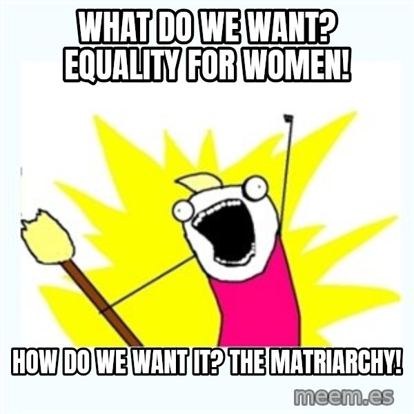All the things meme: what do we want? equality for women! / how do we want it? the matriarchy!
