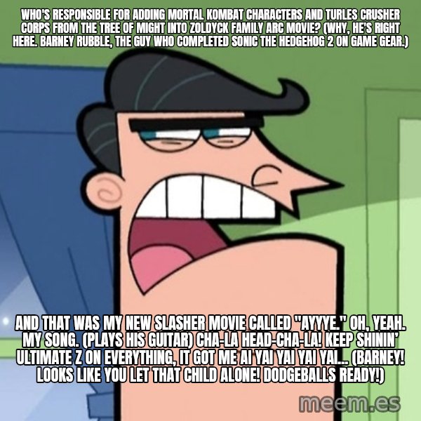 Dinkleberg meme: Who's responsible for adding Mortal Kombat characters and Turles Crusher Corps from The Tree of Might into Zoldyck Family arc movie? (Why, he's right here. Barney Rubble, the guy who completed Sonic the Hedgehog 2 on Game Gear.) / And that was my new slasher movie called "Ayyye." Oh, yeah. My song. (plays his guitar) Cha-La Head-Cha-La! Keep shinin’ ultimate Z on everything, It got me Ai yai yai yai yai... (Barney! Looks like you let that child alone! Dodgeballs ready!)