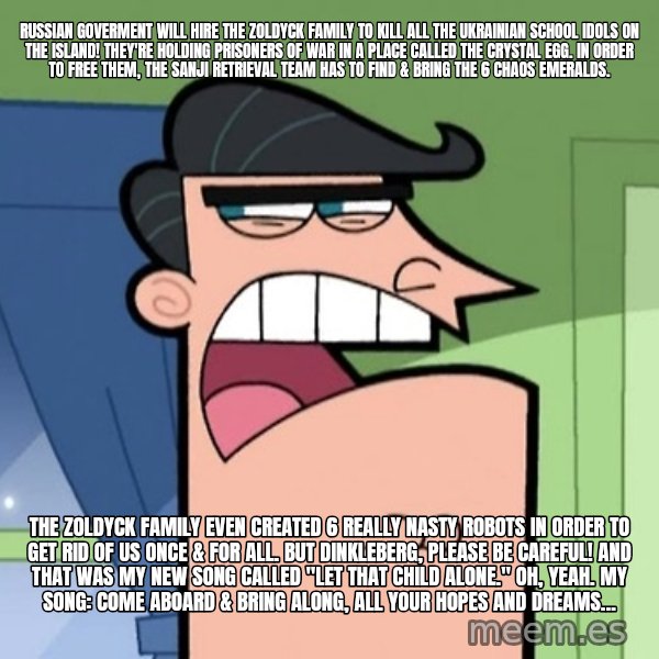 Dinkleberg meme: Russian goverment will hire the Zoldyck family to kill all the Ukrainian school idols on the island! They're holding prisoners of war in a place called the Crystal Egg. In order to free them, the Sanji Retrieval Team has to find & bring the 6 Chaos Emeralds. / The Zoldyck Family even created 6 really nasty robots in order to get rid of us once & for all. But Dinkleberg, please be careful! And that was my new song called "Let That Child Alone." Oh, yeah. My song: Come aboard & bring along, all your hopes and dreams...