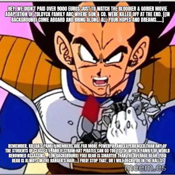 Over 9000 meme: Hey, we didn't paid over 9000 Euros just to watch the bloodier & gorier movie adaptation of Zoldyck Family arc where Gon & co. were killed off at the end. [(in background) Come aboard and bring along, all your hopes and dreams.....] / Remember, Killua's family members are far more powerful and experienced than any of the students of Class 3-E. And if Straw Hat Pirates can go toe to toe with a family of World Renowned assassins... [(in background) Yogi Bear is smarter than the average bear, Yogi Bear is always in the ranger’s hair...] Fred! Stop that, or I will deck you in the halls!