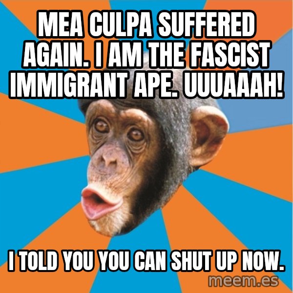 Stupid Monkey meme: mea culpa suffered again. I am the fascist immigrant ape. uuuaaah! / I told you you can shut up now.