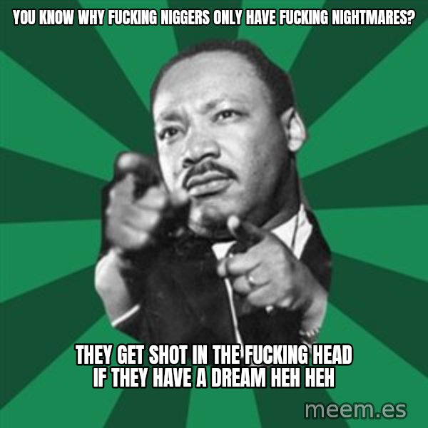 Martin Luther King jr.  meme: You know why fucking niggers only have fucking nightmares? / They get shot in the fucking head if they have a dream heh heh