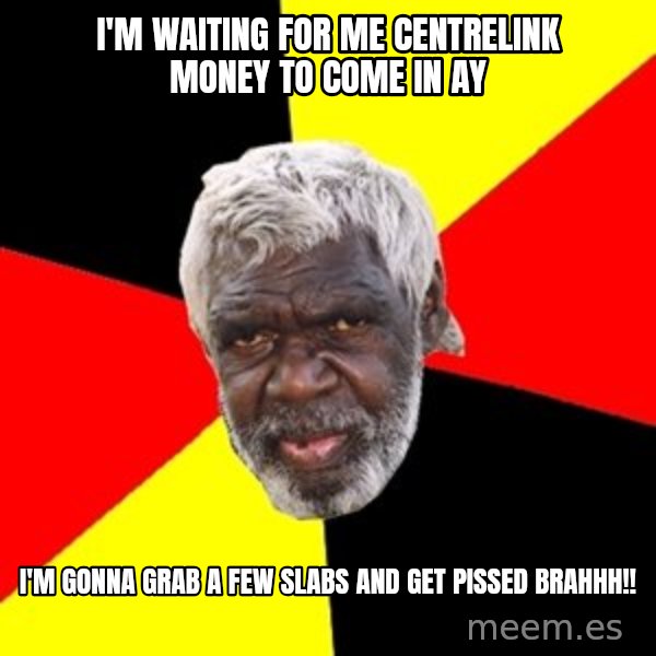 Aboriginal meme: I'm waiting for me Centrelink money to come in ay / I'm gonna grab a few slabs and get pissed  brahhh!!