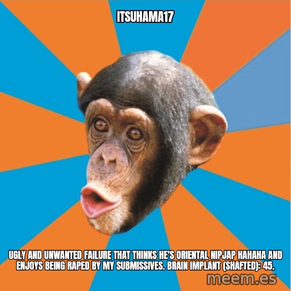 Stupid Monkey meme: itsuhama17 / ugly and unwanted failure that thinks he's oriental nipjap hahaha and enjoys being raped by my submissives. Brain implant (shafted): 45.
