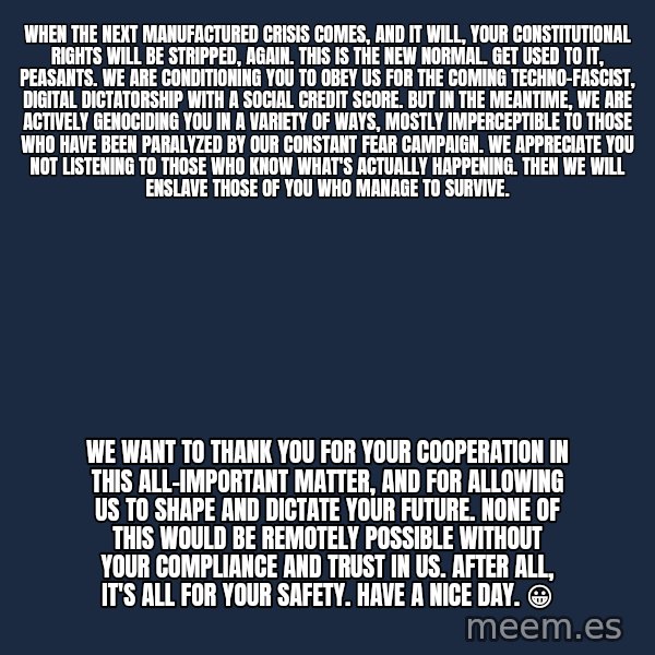Blank Black meme: When The Next Manufactured Crisis Comes, And It Will, Your Constitutional Rights Will Be Stripped, Again. This Is The New Normal. Get Used To It, Peasants. We Are Conditioning You To Obey Us For The Coming Techno-Fascist, Digital Dictatorship With A Social Credit Score. But In The Meantime, We Are Actively Genociding You In A Variety of Ways, Mostly Imperceptible To Those Who Have Been Paralyzed By Our Constant Fear Campaign. We Appreciate You Not Listening To Those Who Know What's Actually Happening. Then We Will Enslave Those Of You Who Manage To Survive. / We Want To Thank You For Your Cooperation In This All-Important Matter, And For Allowing Us To Shape And  Dictate Your Future. None Of This Would Be Remotely Possible Without Your Compliance And Trust In Us. After All, It's All For Your Safety. Have A Nice Day. 😀