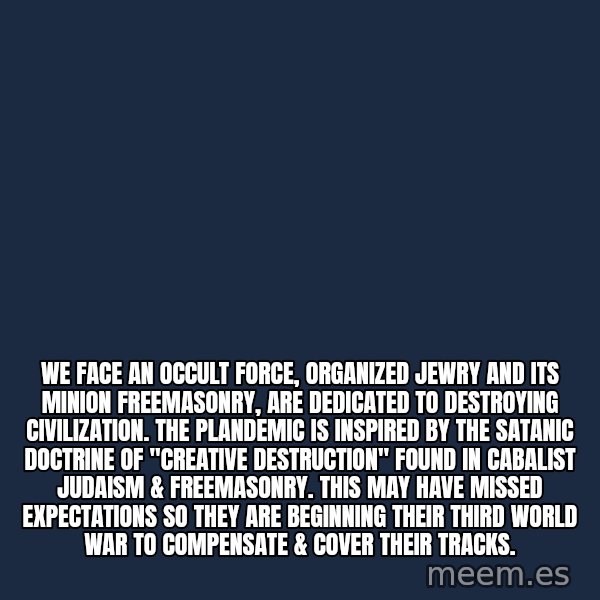 Blank Black meme: We face an occult force, Organized Jewry and its minion Freemasonry, are dedicated to destroying civilization.  The plandemic is inspired by the satanic doctrine of "Creative Destruction" found in Cabalist Judaism & Freemasonry. This may have missed expectations so they are beginning their third world war to compensate & cover their tracks.