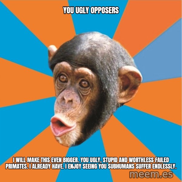 Stupid Monkey meme: you ugly opposers / I will make this even bigger. You ugly, stupid and worthless failed primates. I already have. I enjoy seeing you subhumans suffer endlessly.