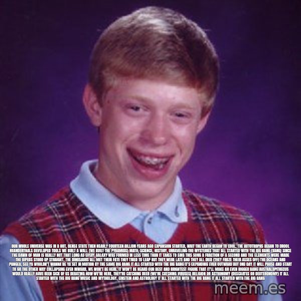 Bad Luck Brian meme: Our whole universe was in a hot, dense state Then nearly fourteen billion years ago expansion started, wait The earth began to cool, the autotrophs began to drool Neanderthals developed tools We built a wall (we built the pyramids) Math, science, history, unraveling the mysteries That all started with the big bang (bang) Since the dawn of man is really not that long As every galaxy was formed in less time than it takes to sing this song A fraction of a second and the elements were made The bipeds stood up straight, the dinosaurs all met their fate They tried to leap but they were late And they all died (they froze their asses off) The oceans and Pangea, see ya wouldn't wanna be ya Set in motion by the same big bang It all started with the big bang It's expanding ever outward but one day It will pause and start to go the other way Collapsing ever inward, we won't be here, it won't be heard Our best and brightest figure that it'll make an even bigger bang Australopithecus would really have been sick of us Debating how we're here, they're catching deer (we're catching viruses) Religion or astronomy (Descartes or Deuteronomy) It all started with the big bang Music and mythology, Einstein and astrology It all started with the big bang It all started with the big bang