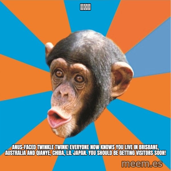 Stupid Monkey meme: 嵐楓宅 / Anus-faced twinkle twink! Everyone now knows you live in brisbane, australia and qianye, chiba, lil japan. You should be getting visitors soon!