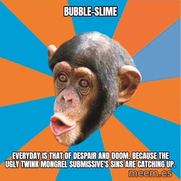 Stupid Monkey meme: bubble-slime / everyday is that of despair and doom. because the ugly twink mongrel submissive's sins are catching up.
