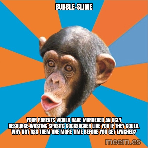Stupid Monkey meme: bubble-slime / Your parents would have murdered an ugly resource-wasting spasitc cocksucker like you if they could. why not ask them one more time before you get lynched?