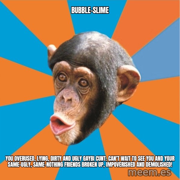 Stupid Monkey meme: bubble-slime / you overused, lying, dirty and ugly gaybi cunt. can't wait to see you and your same-ugly, same-nothing friends broken up, impoverished and demolished!