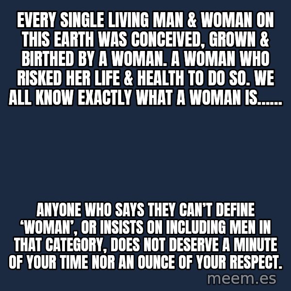 Blank Black meme: Every single living man & woman on this earth was conceived, grown & birthed by a woman. A woman who risked her life & health to do so. We all know exactly what a woman is…… / Anyone who says they can’t define ‘woman’, or insists on including men in that category, does not deserve a minute of your time nor an ounce of your respect.