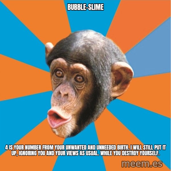 Stupid Monkey meme: bubble-slime / 4 is your number from your unwanted and unneeded birth. I will still put it up, ignoring you and your views as usual. While you destroy yourself.