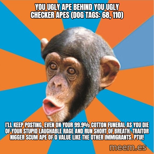 Stupid Monkey meme: you ugly ape behind you ugly checker apes (dog tags: 68, 110) / I'll keep posting, even on your 99.9% cotton funeral as you die of your stupid laughable rage and run short of breath. Traitor nigger scum ape of 0 value like the other immigrants. Ptui!