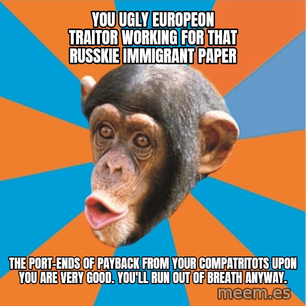 Stupid Monkey meme: you ugly europeon traitor working for that russkie immigrant paper / the port-ends of payback from your compatritots upon you are very good. You'll run out of breath anyway.