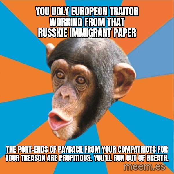 Stupid Monkey meme: you ugly europeon traitor working from that russkie immigrant paper / the port-ends of payback from your compatriots for your treason are propitious. You'll run out of breath.