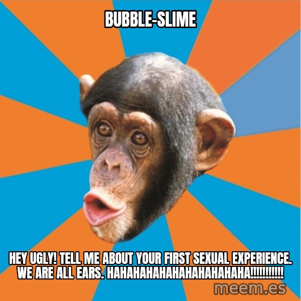 Stupid Monkey meme: bubble-slime / hEY UGLY! tell me about your first sexual experience. We are all ears. HAHAHAHAHAHAHAHAHAHAHA!!!!!!!!!!!