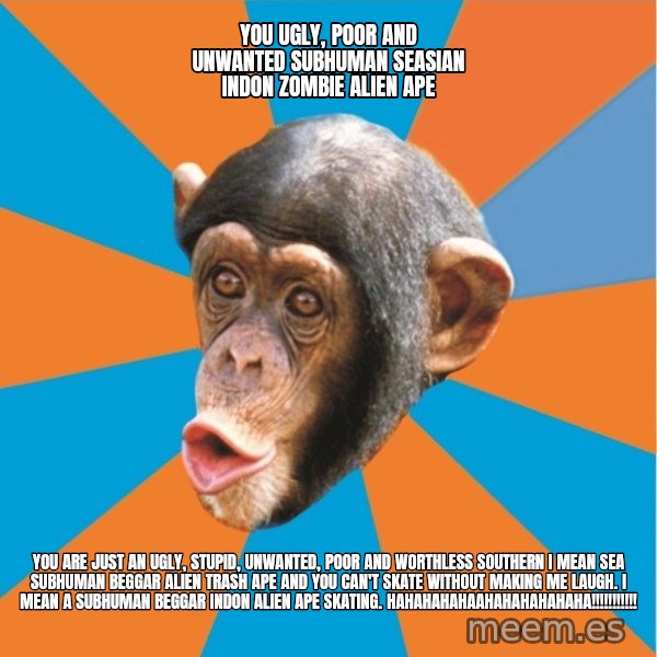 Stupid Monkey meme: YOU ugly, poor and unwanted subhuman seasian indon zombie alien ape / You are just an ugly, stupid, unwanted, poor and worthless southern I mean sea subhuman beggar alien trash ape and you can't skate without making me laugh. I mean a subhuman beggar indon alien ape skating. hahahahahaahahahahahaha!!!!!!!!!!!