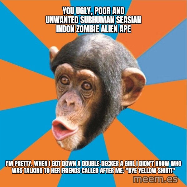 Stupid Monkey meme: YOU ugly, poor and unwanted subhuman seasian indon zombie alien ape / I'm pretty. When I got down a double-decker a girl I didn't know who was talking to her friends called after me: "bye yellow shirt!"