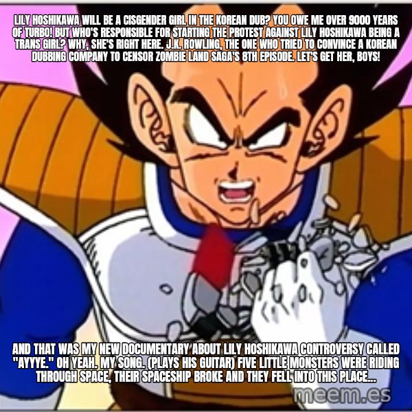 Over 9000 meme: Lily Hoshikawa will be a cisgender girl in the Korean dub? YOU OWE ME over 9000 YEARS OF TURBO! But Who's responsible for starting the protest against Lily Hoshikawa being a trans girl? Why, she's right here. J.K. Rowling, the one who tried to convince a Korean dubbing company to censor Zombie Land Saga's 8th episode. Let's get her, boys! / And that was my new documentary about Lily Hoshikawa controversy called "Ayyye." Oh yeah. My song. (plays his guitar) Five little monsters were riding through space, Their spaceship broke and they fell into this place...