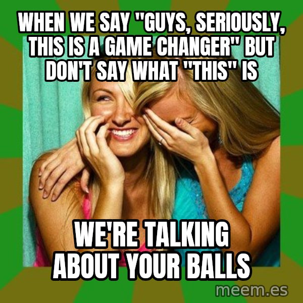 Laughing Girls  meme: when we say "guys, seriously, this is a game changer" but don't say what "this" is / we're talking about your balls