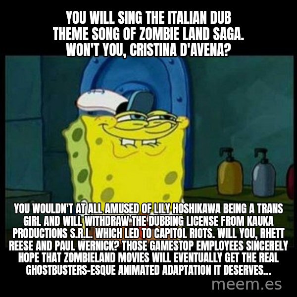 Don't you, Squidward? meme: You will sing the Italian dub theme song of Zombie Land Saga. Won't you, Cristina D'Avena? / You wouldn't at all amused of Lily Hoshikawa being a trans girl and will withdraw the dubbing license from Kauka Productions S.r.l. which led to capitol riots. Will you, Rhett Reese and Paul Wernick? Those Gamestop employees sincerely hope that Zombieland movies will eventually get the Real Ghostbusters-esque animated adaptation it deserves...